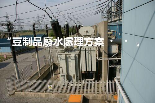 “豆制品廢水處理方案，綠色環(huán)保新篇章”